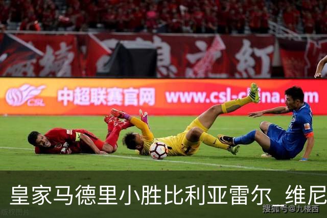 皇家马德里小胜比利亚雷尔 维尼修斯红牌进球被取消